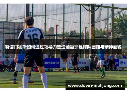 努诺门德斯如何通过领导力塑造葡萄牙足球队团结与精神面貌 努诺门德斯如何通过领导力塑造葡萄牙足球队团结与精神面貌