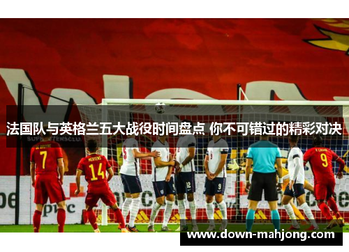法国队与英格兰五大战役时间盘点 你不可错过的精彩对决