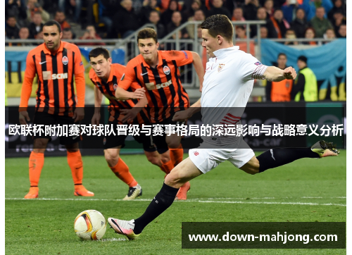 欧联杯附加赛对球队晋级与赛事格局的深远影响与战略意义分析 欧联杯附加赛对球队晋级与赛事格局的深远影响与战略意义分析