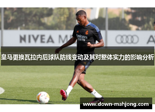 皇马更换瓦拉内后球队防线变动及其对整体实力的影响分析 皇马更换瓦拉内后球队防线变动及其对整体实力的影响分析