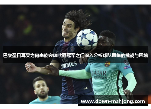 巴黎圣日耳曼为何未能突破欧冠冠军之门深入分析球队面临的挑战与困境