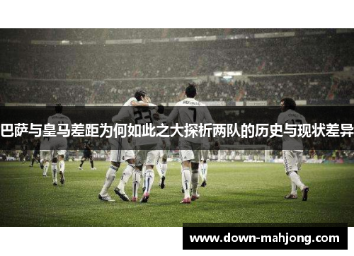 巴萨与皇马差距为何如此之大探析两队的历史与现状差异 巴萨与皇马差距为何如此之大探析两队的历史与现状差异