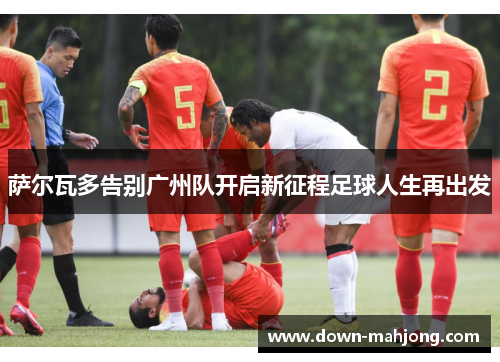 萨尔瓦多告别广州队开启新征程足球人生再出发 萨尔瓦多告别广州队开启新征程足球人生再出发