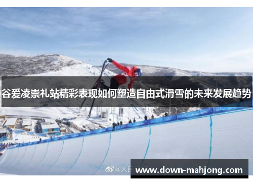 谷爱凌崇礼站精彩表现如何塑造自由式滑雪的未来发展趋势 谷爱凌崇礼站精彩表现如何塑造自由式滑雪的未来发展趋势