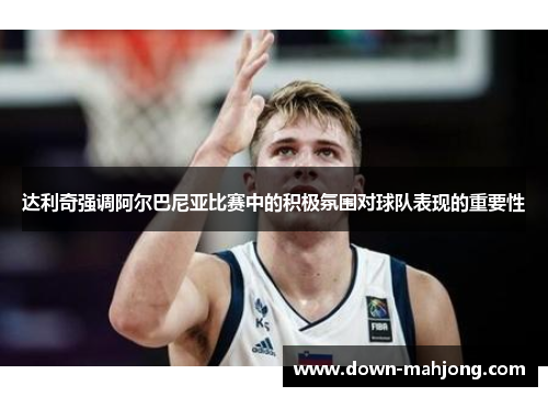 达利奇强调阿尔巴尼亚比赛中的积极氛围对球队表现的重要性