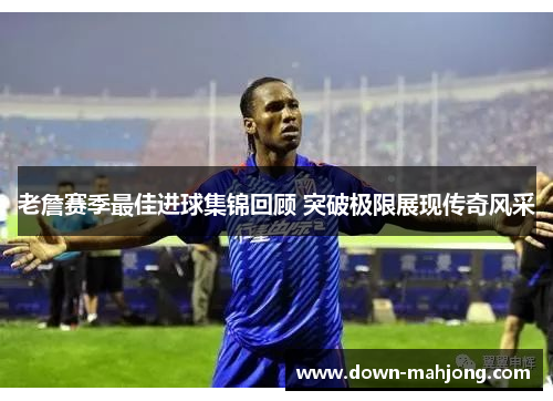 老詹赛季最佳进球集锦回顾 突破极限展现传奇风采 老詹赛季最佳进球集锦回顾 突破极限展现传奇风采