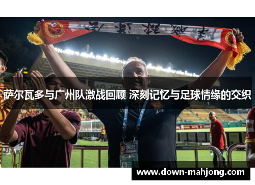 萨尔瓦多与广州队激战回顾 深刻记忆与足球情缘的交织